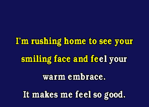 I'm rushing home to see your
smiling face and feel your
warm embrace.

It makes me feel so good.