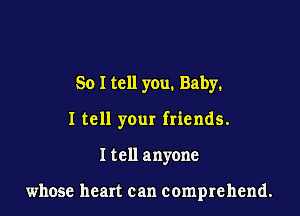 So I tell you. Baby.

I tell your friends.

I tell anyone

whose heart can comprehend.