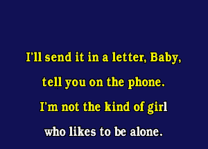 I'll send it in a letter. Baby.
tell you on the phone.
I'm not the kind of girl

who likes to be alone.