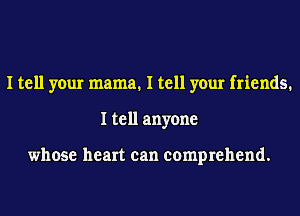 I tell your mama. I tell your friends.
I tell anyone

whose heart can comprehend.
