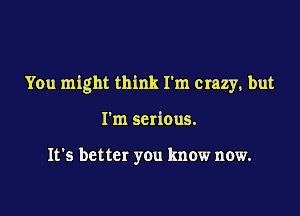 You might think I'm crazy, but

I'm serious.

It's better you know now.