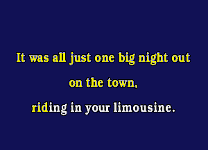 It was all just one big night out

on the town,

riding in your limousine.