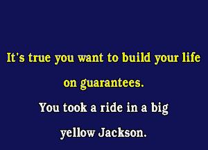It's true you want to build your life
on guarantees.
You took a ride in a big

yellow Jackson.