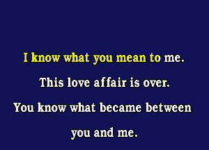 I know what you mean to me.
This love affair is over.
You know what became between

you and me.