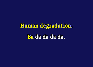 Human degradation.

Ba da da da da.