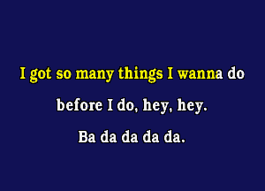 Igot so many things I wanna do

before Ido. hey. hey.
Ba da da da da.