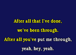 After all that I've done.
we've been through.
After all you've put me through.

yeah. hey. yeah.