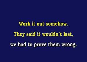 Work it out somehow.
They said it wouldn't last.

we had to prove them wrong.