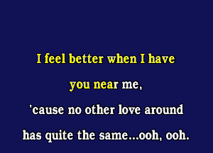 I feel better when I have
you near me.
'cause no other love around

has quite the same...ooh. ooh.