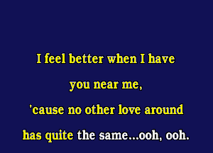 I feel better when I have
you near me,
'cause no other love around

has quite the same...ooh. ooh.