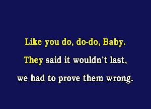 Like you do, do-do, Baby.
They said it wouldn't last.

we had to prove them wrong.