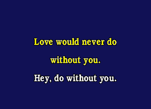 Love would never do

without you.

Hey. do without you.