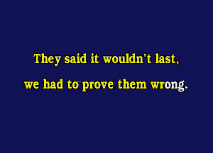 They said it wouldn't last.

we had to prove them wrong.