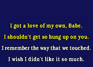 I got a love of my own. Babe.
I shouldn't get so hung up on you.
I remember the way that we touched.

I wish I didn't like it so much.