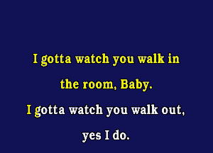 I gotta watch you walk in

the room. Baby.
I gotta watch you walk out.

yes I do.