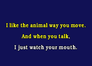 I like the animal way you move.

And when you talk.

Ijust watch your mouth.