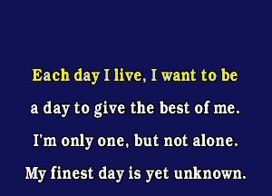 Each day I live, I want to be
a day to give the best of me.
I'm only one. but not alone.

My finest day is yet unknown.