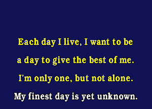 Each day I live, I want to be
a day to give the best of me.
I'm only one, but not alone.

My finest day is yet unknown.