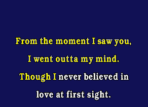 From the moment I saw you,
I went outta my mind.
Though I never believed in

love at first sight.