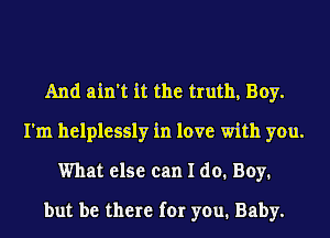 And ain't it the truth, Boy.
I'm helplessly in love with you.
What else can I do. Boy.
but be there for you. Baby.
