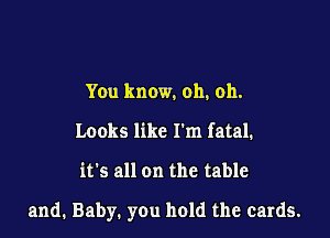 You know, oh, oh.
Looks like I'm fatal.

it's all on the table

and, Baby. you hold the cards.