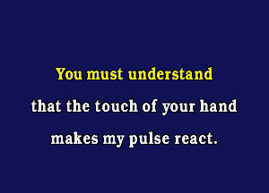 You must understand

that the touch of your hand

makes my pulse react.