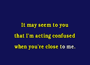 It may seem to you

that I'm acting confused

when you're close to me.
