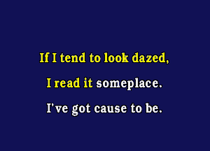 If I tend to look dazed.

I read it someplace.

I've got cause to be.