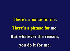 There's a name for me.

There's a phrase for me.

But whatever the reason.

you do it for me. I