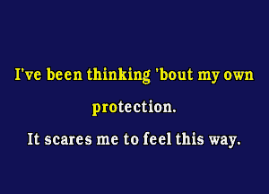 I've been thinking 'bout my own
protection.

It scares me to feel this way.