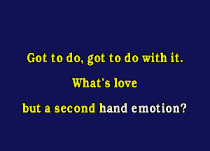 Got to do. got to do with it.

What's love

but a second hand emotion?