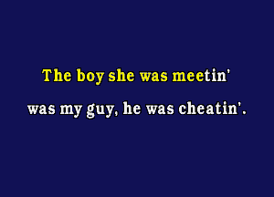 The boy she was meetin'

was my guy. he was cheatin'.
