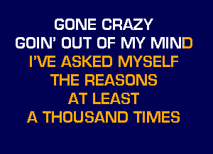 GONE CRAZY
GOIN' OUT OF MY MIND
I'VE ASKED MYSELF
THE REASONS
AT LEAST
A THOUSAND TIMES