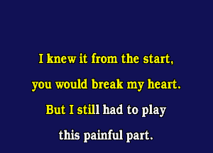 Iknew it from the start.

you would break my heart.

But I still had to play

this painful part.