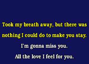 Took my breath away. but there was
nothing I could do to make you stay.
I'm gonna miss you.

All the love I feel for you.