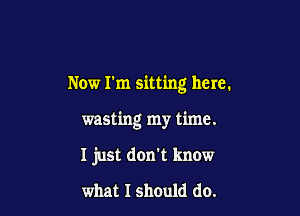 Now I'm sitting here.

wasting my time.

I just don't know
what I should do.