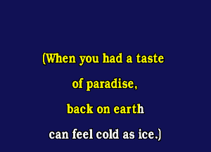 (When you had a taste

of paradise.

back on earth

can feel cold as ice.)