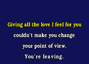 Giving all the love I feel for you
couldn't make you change
your point of view.

You're leaving.