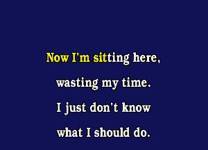 Now I'm sitting here.

wasting my time.

I just don't know

what I should do.