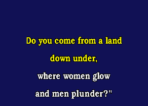 Do you come from a land

down under.
where women glow

and men plunder?