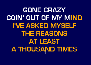 GONE CRAZY
GOIN' OUT OF MY MIND
I'VE ASKED MYSELF
THE REASONS
AT LEAST
A THOUSAND TIMES