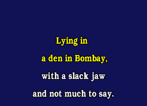 Lying in
a den in Bombay.

with a slack jaw

and not much to say.