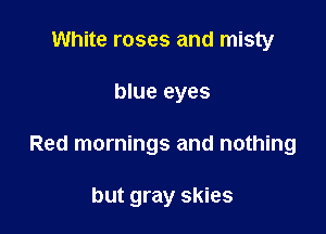 White roses and misty

blue eyes

Red mornings and nothing

but gray skies