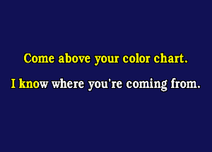 Come above your color chart.

I know where you're coming from.