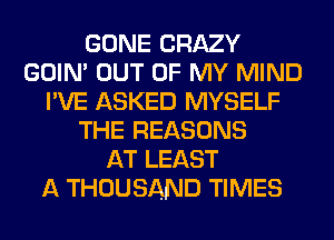 GONE CRAZY
GOIN' OUT OF MY MIND
I'VE ASKED MYSELF
THE REASONS
AT LEAST
A THOUSAND TIMES