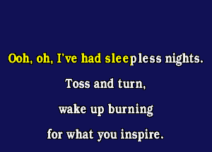 0011. 011. I've had sleepless nights.
T055 and turn.
wake up burning

for what you inspire.