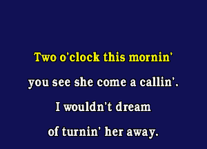 Two o'clock this mornin'
you see she come a call'm'.
I wouldn't dream

of turnin' her away.