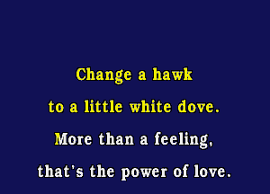 Change a hawk

to a little white dove.

More than a feeling.

that's the power of love.