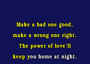 Make a bad one good.

make a wrong one right.

The power of love'll

keep you home at night.