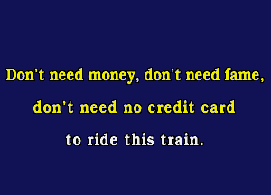 Don't need money. don't need fame.
don't need no credit card

to ride this train.